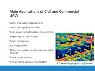 Main Applications of Civil and Commercial
UAVs
 Aerial crop surveys (agriculture)
 Aerial photography and video
 Land surveying and landslide measurement
 Inspecting and monitoring
 Search and rescue
 Counting wildlife
 Delivering medical supplies to inaccessible
regions
 Police patrol missions
 Fire and large-accident investigation
A Thermal imaging (infra red) surveys
 