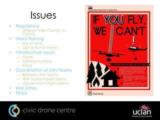 Issues
• Regulations
– Different from Country to
County
• Need Training
– Use of UAVs
– S&R or Humanitarian
• Infrastructure Issues
– Power
– Communications
– Road
• Coordination of UAV Teams
– Between UAV Teams
– With Humanitarian Teams
– Government Organisations
• War Zones
• Ethics
 