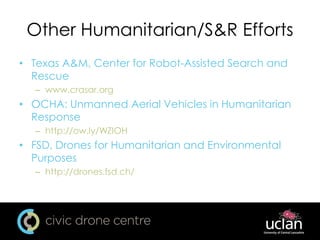 Other Humanitarian/S&R Efforts
• Texas A&M, Center for Robot-Assisted Search and
Rescue
– www.crasar.org
• OCHA: Unmanned Aerial Vehicles in Humanitarian
Response
– http://ow.ly/WZIOH
• FSD, Drones for Humanitarian and Environmental
Purposes
– http://drones.fsd.ch/
 