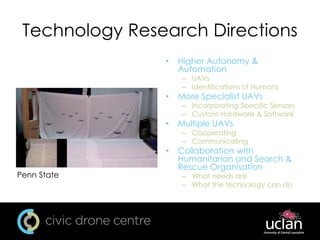 Technology Research Directions
• Higher Autonomy &
Automation
– UAVs
– Identifications of Humans
• More Specialist UAVs
– Incorporating Specific Sensors
– Custom Hardware & Software
• Multiple UAVs
– Cooperating
– Communicating
• Collaboration with
Humanitarian and Search &
Rescue Organisation
– What needs are
– What the technology can do
Penn State
 