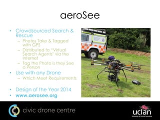 aeroSee
• Crowdsourced Search &
Rescue
– Photos Take & Tagged
with GPS
– Distributed to “Virtual
Search Agents" via the
Internet
– Tag the Photo is they See
a Person
• Use with any Drone
– Which Meet Requirements
• Design of the Year 2014
• www.aerosee.org
 