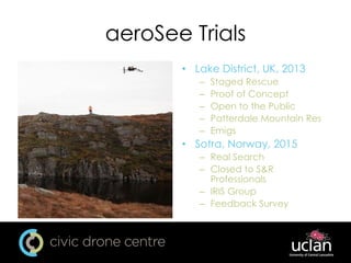 aeroSee Trials
• Lake District, UK, 2013
– Staged Rescue
– Proof of Concept
– Open to the Public
– Patterdale Mountain Res
– Emigs
• Sotra, Norway, 2015
– Real Search
– Closed to S&R
Professionals
– IRIS Group
– Feedback Survey
 