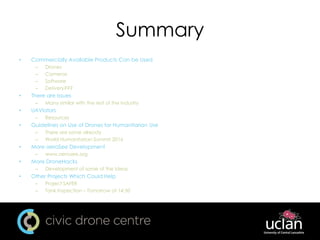 Summary
• Commercially Available Products Can be Used
– Drones
– Cameras
– Software
– Delivery???
• There are Issues
– Many similar with the rest of the industry
• UAViators
– Resources
• Guidelines on Use of Drones for Humanitarian Use
– There are some already
– World Humanitarian Summit 2016
• More aeroSee Development
– www.aerosee.org
• More DroneHacks
– Development of some of the Ideas
• Other Projects Which Could Help
– Project SAFER
– Tank Inspection – Tomorrow at 14:30
 