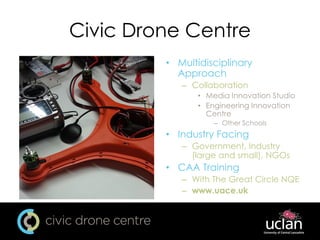Civic Drone Centre
• Multidisciplinary
Approach
– Collaboration
• Media Innovation Studio
• Engineering Innovation
Centre
– Other Schools
• Industry Facing
– Government, Industry
(large and small), NGOs
• CAA Training
– With The Great Circle NQE
– www.uace.uk
 