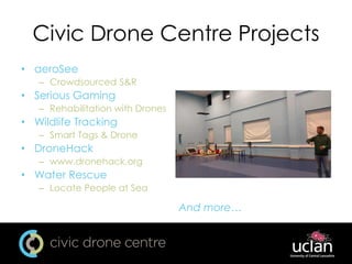 Civic Drone Centre Projects
• aeroSee
– Crowdsourced S&R
• Serious Gaming
– Rehabilitation with Drones
• Wildlife Tracking
– Smart Tags & Drone
• DroneHack
– www.dronehack.org
• Water Rescue
– Locate People at Sea
And more…
 