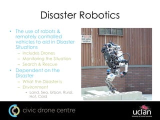 Disaster Robotics
• The use of robots &
remotely controlled
vehicles to aid in Disaster
Situations
– Includes Drones
– Monitoring the Situation
– Search & Rescue
• Dependent on the
Disaster
– What the Disaster is
– Environment
• Land, Sea, Urban, Rural,
Hot, Cold
 