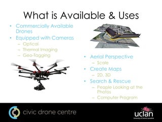 What is Available & Uses
• Commercially Available
Drones
• Equipped with Cameras
– Optical
– Thermal Imaging
– Geo-Tagging • Aerial Perspective
– Scale
• Create Maps
– 2D, 3D
• Search & Rescue
– People Looking at the
Photos
– Computer Program
 