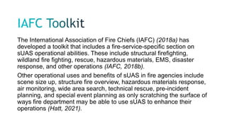 The International Association of Fire Chiefs (IAFC) (2018a) has
developed a toolkit that includes a fire-service-specific section on
sUAS operational abilities. These include structural firefighting,
wildland fire fighting, rescue, hazardous materials, EMS, disaster
response, and other operations (IAFC, 2018b).
Other operational uses and benefits of sUAS in fire agencies include
scene size up, structure fire overview, hazardous materials response,
air monitoring, wide area search, technical rescue, pre-incident
planning, and special event planning as only scratching the surface of
ways fire department may be able to use sUAS to enhance their
operations (Hatt, 2021).
 