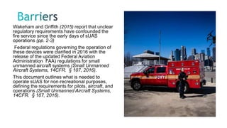 Wakeham and Griffith (2015) report that unclear
regulatory requirements have confounded the
fire service since the early days of sUAS
operations (pp. 2-3)
Federal regulations governing the operation of
these devices were clarified in 2016 with the
release of the updated Federal Aviation
Administration FAA) regulations for small
unmanned aircraft systems (Small Unmanned
Aircraft Systems, 14CFR. § 107, 2016).
This document outlines what is needed to
operate sUAS for non-recreational purposes,
defining the requirements for pilots, aircraft, and
operations (Small Unmanned Aircraft Systems,
14CFR. § 107, 2016).
 