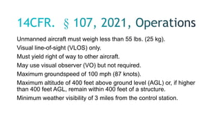 Unmanned aircraft must weigh less than 55 lbs. (25 kg).
Visual line-of-sight (VLOS) only.
Must yield right of way to other aircraft.
May use visual observer (VO) but not required.
Maximum groundspeed of 100 mph (87 knots).
Maximum altitude of 400 feet above ground level (AGL) or, if higher
than 400 feet AGL, remain within 400 feet of a structure.
Minimum weather visibility of 3 miles from the control station.
 