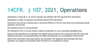 Operations in Class B, C, D, and E airspace are allowed with the required ATC permission.
Operations in Class G airspace are allowed without ATC permission.
No person may act as a remote pilot in command (RPIC) or VO for more than one unmanned aircraft
operation at one time.
No operations from a moving aircraft.
No operations from a moving vehicle unless the operation is over a sparsely populated area.
External load operations are allowed if the object being carried by the unmanned aircraft is securely
attached and does not adversely affect the flight characteristics or controllability of the aircraft.
Most of the restrictions discussed above are waivable if the applicant demonstrates that their
operation can safely be conducted under the terms of a certificate of waiver.
 