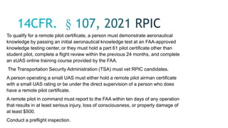 To qualify for a remote pilot certificate, a person must demonstrate aeronautical
knowledge by passing an initial aeronautical knowledge test at an FAA-approved
knowledge testing center, or they must hold a part 61 pilot certificate other than
student pilot, complete a flight review within the previous 24 months, and complete
an sUAS online training course provided by the FAA.
The Transportation Security Administration (TSA) must vet RPIC candidates.
A person operating a small UAS must either hold a remote pilot airman certificate
with a small UAS rating or be under the direct supervision of a person who does
have a remote pilot certificate.
A remote pilot in command must report to the FAA within ten days of any operation
that results in at least serious injury, loss of consciousness, or property damage of
at least $500.
Conduct a preflight inspection.
 