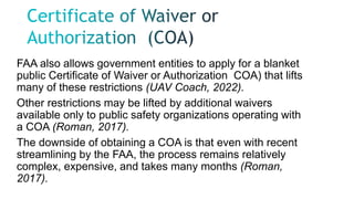 FAA also allows government entities to apply for a blanket
public Certificate of Waiver or Authorization COA) that lifts
many of these restrictions (UAV Coach, 2022).
Other restrictions may be lifted by additional waivers
available only to public safety organizations operating with
a COA (Roman, 2017).
The downside of obtaining a COA is that even with recent
streamlining by the FAA, the process remains relatively
complex, expensive, and takes many months (Roman,
2017).
 