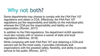 Some departments may choose to comply with the FAA Part 107
regulations and obtain a COA. Effectively, the FAA Part 107
regulations put the responsibility and liability on the individual pilot,
whereas the COA put the responsibility and liability on the
organization (Roman, 2017).
In addition to the FAA regulations, fire department sUAS operators
must also comply with or receive a waiver of state and local
regulations (Martinez, 2019).
While complying with both FAA Part 107 and obtaining a COA and
waivers can be the most costly, it provides individuals and
organizations with the greatest safety, flexibility, and ability to provide
service to the public (Roman, 2017).
 