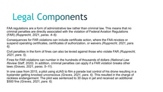 FAA regulations are a form of administrative law rather than criminal law. This means that no
criminal penalties are directly associated with the violation of Federal Aviation Regulations
(FAR) (Rupprecht, 2021, paras. 4–6).
Consequences for FAR violations can include certificate action, where the FAA revokes or
suspend operating certificates, certificates of authorization, or waivers (Rupprecht, 2021, para.
6).
Civil penalties in the form of fines can also be levied against those who violate FAR (Rupprecht,
2021, para. 5).
Fines for FAR violations can number in the hundreds of thousands of dollars (National Law
Review Staff, 2020). In addition, criminal penalties can apply if a FAR violation breaks other
laws (Graves, 2021, paras. 5–11).
In one case from 2015, a pilot using sUAS to film a parade lost control of his drone resulting in a
bystander getting knocked unconscious (Graves, 2021, para. 6). This resulted in the charge of
reckless endangerment. The pilot was sentenced to 30 days in jail and received an additional
$500 fine (Graves, 2021, para. 6).
 