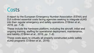 A report by the European Emergency Number Association (EENA) and
DJI outlined essential costs facing agencies seeking to integrate sUAS
into their regular emergency and safety operations (O’Brien et al.,
2016, pp. 7–8).
These include the hardware platform, including the aircraft, initial and
ongoing training, staffing for operational deployment, maintenance,
and liability (O’Brien et al., 2016, pp. 7–8).
These costs apply to virtually all properly constructed public safety
sUAS programs (O’Brien et al., 2016).
 