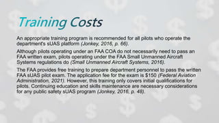 An appropriate training program is recommended for all pilots who operate the
department's sUAS platform (Jonkey, 2016, p. 66).
Although pilots operating under an FAA COA do not necessarily need to pass an
FAA written exam, pilots operating under the FAA Small Unmanned Aircraft
Systems regulations do (Small Unmanned Aircraft Systems, 2016).
The FAA provides free training to prepare department personnel to pass the written
FAA sUAS pilot exam. The application fee for the exam is $150 (Federal Aviation
Administration, 2021). However, this training only covers initial qualifications for
pilots. Continuing education and skills maintenance are necessary considerations
for any public safety sUAS program (Jonkey, 2016, p. 48).
 