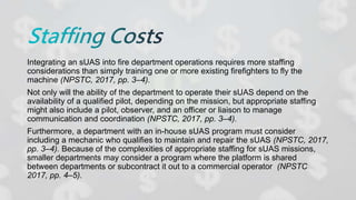 Integrating an sUAS into fire department operations requires more staffing
considerations than simply training one or more existing firefighters to fly the
machine (NPSTC, 2017, pp. 3–4).
Not only will the ability of the department to operate their sUAS depend on the
availability of a qualified pilot, depending on the mission, but appropriate staffing
might also include a pilot, observer, and an officer or liaison to manage
communication and coordination (NPSTC, 2017, pp. 3–4).
Furthermore, a department with an in-house sUAS program must consider
including a mechanic who qualifies to maintain and repair the sUAS (NPSTC, 2017,
pp. 3–4). Because of the complexities of appropriate staffing for sUAS missions,
smaller departments may consider a program where the platform is shared
between departments or subcontract it out to a commercial operator (NPSTC
2017, pp. 4–5).
 