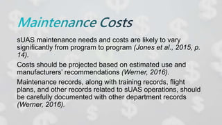 sUAS maintenance needs and costs are likely to vary
significantly from program to program (Jones et al., 2015, p.
14).
Costs should be projected based on estimated use and
manufacturers’ recommendations (Werner, 2016).
Maintenance records, along with training records, flight
plans, and other records related to sUAS operations, should
be carefully documented with other department records
(Werner, 2016).
 