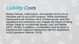 System failures, malfunctions, and operator errors are an
inevitable part of any sUAS program. While preventative
maintenance will minimize many of these issues, and FAA
regulations and restrictions may mitigate the impact of falling
drones, these do not eliminate danger, cost, and liability
(IAFC, 2018a). In addition, consideration must be given to
intentional and malicious interference with fire department
sUAS operations (Werner, 2018).
 