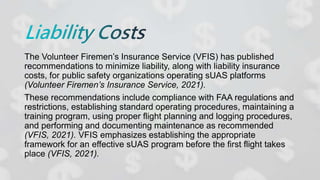 The Volunteer Firemen’s Insurance Service (VFIS) has published
recommendations to minimize liability, along with liability insurance
costs, for public safety organizations operating sUAS platforms
(Volunteer Firemen’s Insurance Service, 2021).
These recommendations include compliance with FAA regulations and
restrictions, establishing standard operating procedures, maintaining a
training program, using proper flight planning and logging procedures,
and performing and documenting maintenance as recommended
(VFIS, 2021). VFIS emphasizes establishing the appropriate
framework for an effective sUAS program before the first flight takes
place (VFIS, 2021).
 