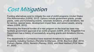 Funding alternatives exist to mitigate the cost of sUAS programs (United States
Fire Administration [USFA], 2012). Options include government grants, private
grants, sales and fundraising events, corporate donations, private donations, fee
for service, special taxes, development impact fees, and seized assets, among
others (USFA, 2012).
Minimizing the financial burden of a new program on the local tax base may
facilitate government approval of an sUAS program (USFA, 2012). Ridgefield Fire
Department has a history of successfully acquiring grants and donations (Himes,
2012).
Fire departments in Connecticut have received donations to support sUAS
programs, including Danbury (Perrefort & Attanasio, 2018), Branford (Ball, 2014),
Putnam (Spires, 2020), Norwich (Penney, 2020), and West Hartford (FOX News
61, 2020).
 
