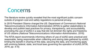 The literature review quickly revealed that the most significant public concern
outside of program cost and safety regulations is personal privacy.
In 2015 President Obama charged the US. Department of Commerce’s National
Telecommunications Information Administration (NTIA) to gather stakeholders to
develop and publish best practices for privacy, transparency, and accountability,
promoting the use of sUAS in a way that did not diminish the rights and freedoms
of US citizens (National Telecommunications Information Administration, 2016).
The NTIA report recommends informing others of use of sUAS were practical and
reasonable, being responsible when collecting and storing data gathered by sUAS,
limiting the benefit in sharing of this data, securing the data, and monitoring apply
with evolving federal, state, and local laws governing the operation of sUAS (NTIA,
2016, pp. 5–6).
 