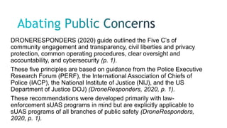 DRONERESPONDERS (2020) guide outlined the Five C’s of
community engagement and transparency, civil liberties and privacy
protection, common operating procedures, clear oversight and
accountability, and cybersecurity (p. 1).
These five principles are based on guidance from the Police Executive
Research Forum (PERF), the International Association of Chiefs of
Police (IACP), the National Institute of Justice (NIJ), and the US
Department of Justice DOJ) (DroneResponders, 2020, p. 1).
These recommendations were developed primarily with law-
enforcement sUAS programs in mind but are explicitly applicable to
sUAS programs of all branches of public safety (DroneResponders,
2020, p. 1).
 