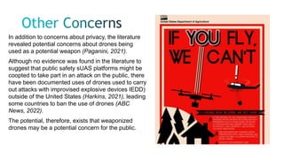 In addition to concerns about privacy, the literature
revealed potential concerns about drones being
used as a potential weapon (Paganini, 2021).
Although no evidence was found in the literature to
suggest that public safety sUAS platforms might be
coopted to take part in an attack on the public, there
have been documented uses of drones used to carry
out attacks with improvised explosive devices IEDD)
outside of the United States (Harkins, 2021), leading
some countries to ban the use of drones (ABC
News, 2022).
The potential, therefore, exists that weaponized
drones may be a potential concern for the public.
 