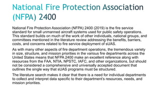 National Fire Protection Association (NFPA) 2400 (2019) is the fire service
standard for small unmanned aircraft systems used for public safety operations.
This standard builds on much of the work of other individuals, national groups, and
committees mentioned in the literature review addressing the benefits, barriers,
costs, and concerns related to fire service deployment of sUAS.
As with many other aspects of fire department operations, the tremendous variety
in size, structure, and mission priorities in the various fire departments across the
United States means that NFPA 2400 make an excellent reference along with
resources from the FAA, NTIA, NPSTC, IAFC, and other organizations, but should
not be considered a comprehensive and universally accepted document that
outlines the single way that sUAS programs must be structured.
The literature search makes it clear that there is a need for individual departments
to collect and interpret data specific to their department’s resources, needs, and
mission priorities.
 