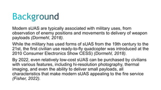 Modern sUAS are typically associated with military uses, from
observation of enemy positions and movements to delivery of weapon
payloads (Dormehl, 2018).
While the military has used forms of sUAS from the 19th century to the
21st, the first civilian use ready-to-fly quadcopter was introduced at the
2010 Consumer Electronics Show CESS) (Dormehl, 2018).
By 2022, even relatively low-cost sUAS can be purchased by civilians
with various features, including hi-resolution photography, thermal
imaging, and even the ability to deliver small payloads, all
characteristics that make modern sUAS appealing to the fire service
(Fisher, 2022).
 