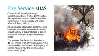 Current sUAS vary significantly in
capabilities and cost (Fisher, 2022), just as
fire departments in the United States differ
considerably in their capacity and needs
(Evarts & Stein, 2020, p. 1).
As an elevated observation platform, sUAS
increases situational awareness in a wide
enough variety of circumstances to benefit
virtually all emergency agencies (Dugan,
2016).
The National Fire Protection Association
(NFPA) (Jones et al., 2015) concludes, “The
Unmanned Aircraft System UAS) is going to
change how we view the fire or accident
scene today” (p. 4).
 