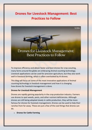 Drones for Livestock Management: Best
Practices to Follow
To improve efficiency and obtain faster and best drones for crop scouting,
many farms around the globe are embracing Animal counting technology.
Livestock applications can be used for precision agriculture, but they also work
well in livestock farming, which is often overlooked by AI drones.
This blog will focus on some of the most innovative applications of Animal
counting technology in livestock management and how it is changing
how drones for livestock management is done.
Drones for Livestock Management
Drones are rapidly gaining popularity in the crop production industry. Farmers
use drones to spot weeds, pests, and other nutrient deficiencies. Although
drones are still being adopted slowly in cattle production, they will be more
famous for drones for livestock management. Drones can be used to help their
ranches from far away. These are just a few of the cool things that drones can
do.
• Drones for Cattle Farming
 