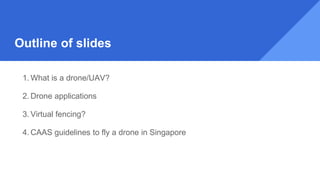 Outline of slides
1. What is a drone/UAV?
2. Drone applications
3. Virtual fencing?
4. CAAS guidelines to fly a drone in Singapore
 