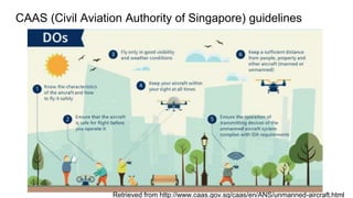 CAAS (Civil Aviation Authority of Singapore) guidelines
Retrieved from http://www.caas.gov.sg/caas/en/ANS/unmanned-aircraft.html
 