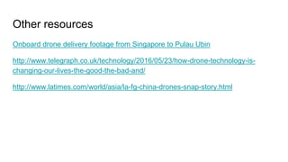 Other resources
Onboard drone delivery footage from Singapore to Pulau Ubin
http://www.telegraph.co.uk/technology/2016/05/23/how-drone-technology-is-
changing-our-lives-the-good-the-bad-and/
http://www.latimes.com/world/asia/la-fg-china-drones-snap-story.html
 