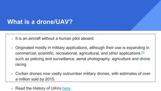 What is a drone/UAV?
- It is an aircraft without a human pilot aboard.
- Originated mostly in military applications, although their use is expanding in
commercial, scientific, recreational, agricultural, and other applications,[3]
such as policing and surveillance, aerial photography, agriculture and drone
racing
- Civilian drones now vastly outnumber military drones, with estimates of over
a million sold by 2015.
- Read the History of UAVs here.
 