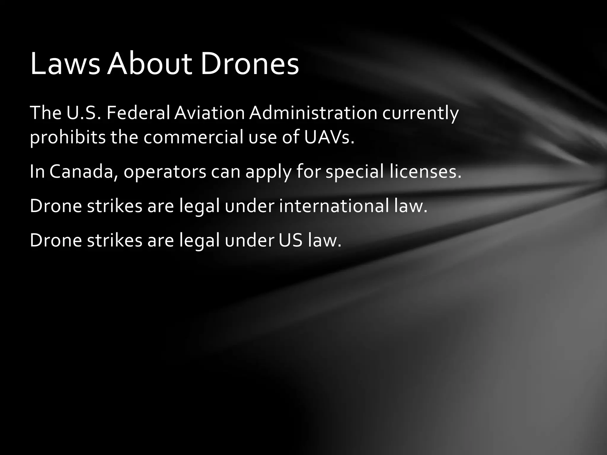 The U.S. Federal Aviation Administration currently
prohibits the commercial use of UAVs.
In Canada, operators can apply for special licenses.
Drone strikes are legal under international law.
Drone strikes are legal under US law.
Laws About Drones
 