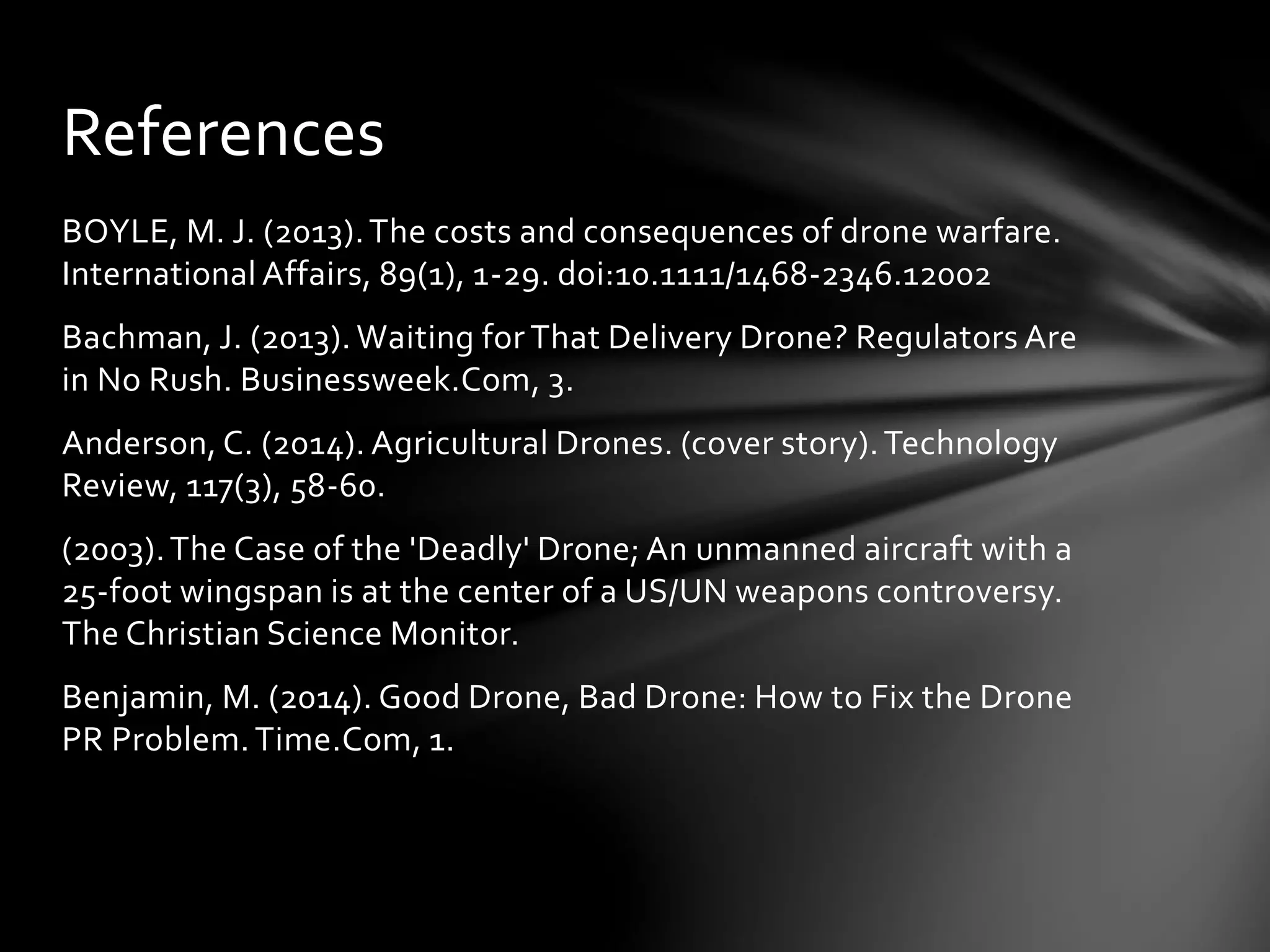 BOYLE, M. J. (2013).The costs and consequences of drone warfare.
International Affairs, 89(1), 1-29. doi:10.1111/1468-2346.12002
Bachman, J. (2013). Waiting for That Delivery Drone? Regulators Are
in No Rush. Businessweek.Com, 3.
Anderson, C. (2014). Agricultural Drones. (cover story).Technology
Review, 117(3), 58-60.
(2003).The Case of the 'Deadly' Drone; An unmanned aircraft with a
25-foot wingspan is at the center of a US/UN weapons controversy.
The Christian Science Monitor.
Benjamin, M. (2014). Good Drone, Bad Drone: How to Fix the Drone
PR Problem.Time.Com, 1.
References
 