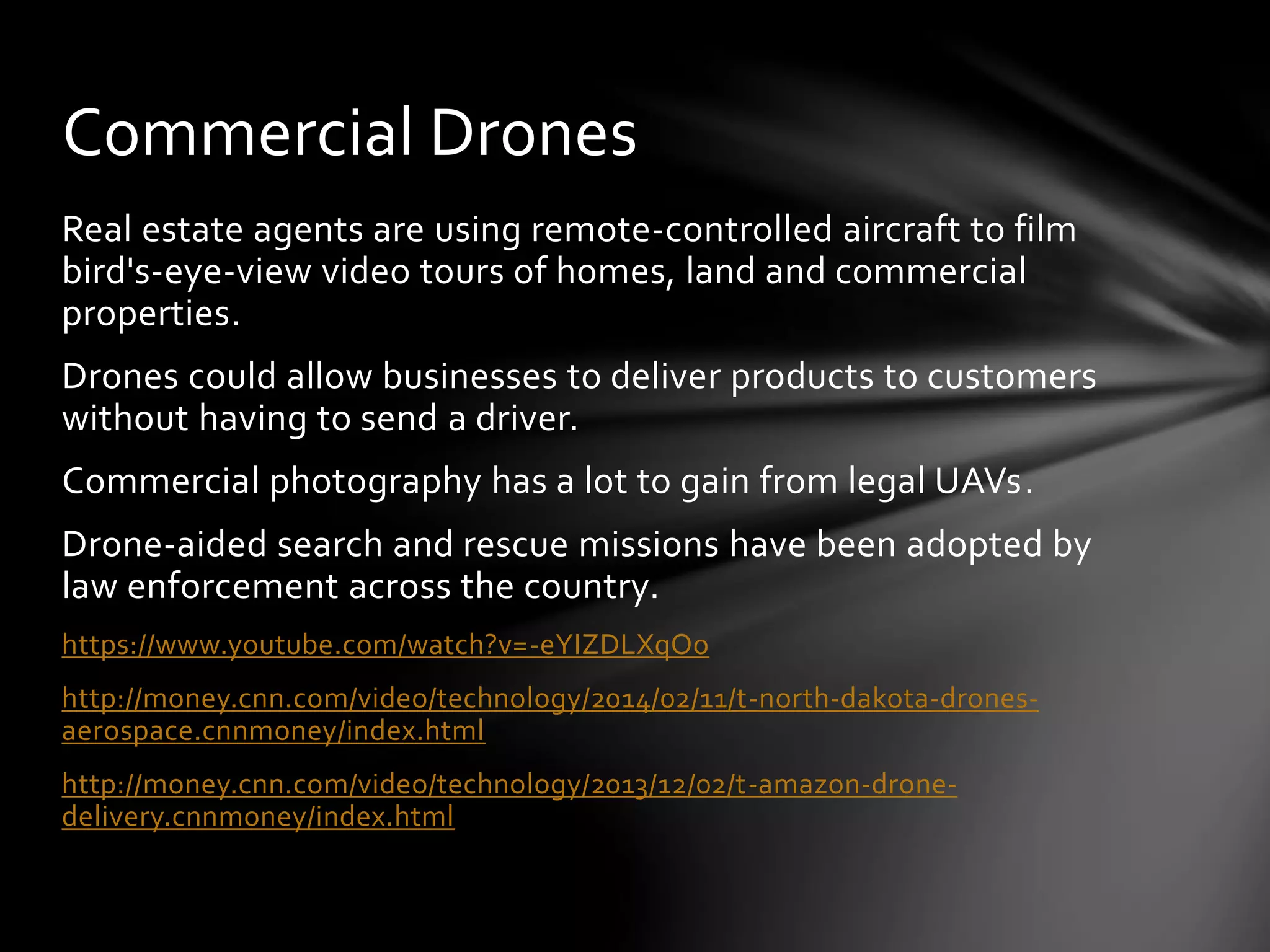 Real estate agents are using remote-controlled aircraft to film
bird's-eye-view video tours of homes, land and commercial
properties.
Drones could allow businesses to deliver products to customers
without having to send a driver.
Commercial photography has a lot to gain from legal UAVs.
Drone-aided search and rescue missions have been adopted by
law enforcement across the country.
https://www.youtube.com/watch?v=-eYIZDLXqOo
http://money.cnn.com/video/technology/2014/02/11/t-north-dakota-drones-
aerospace.cnnmoney/index.html
http://money.cnn.com/video/technology/2013/12/02/t-amazon-drone-
delivery.cnnmoney/index.html
Commercial Drones
 