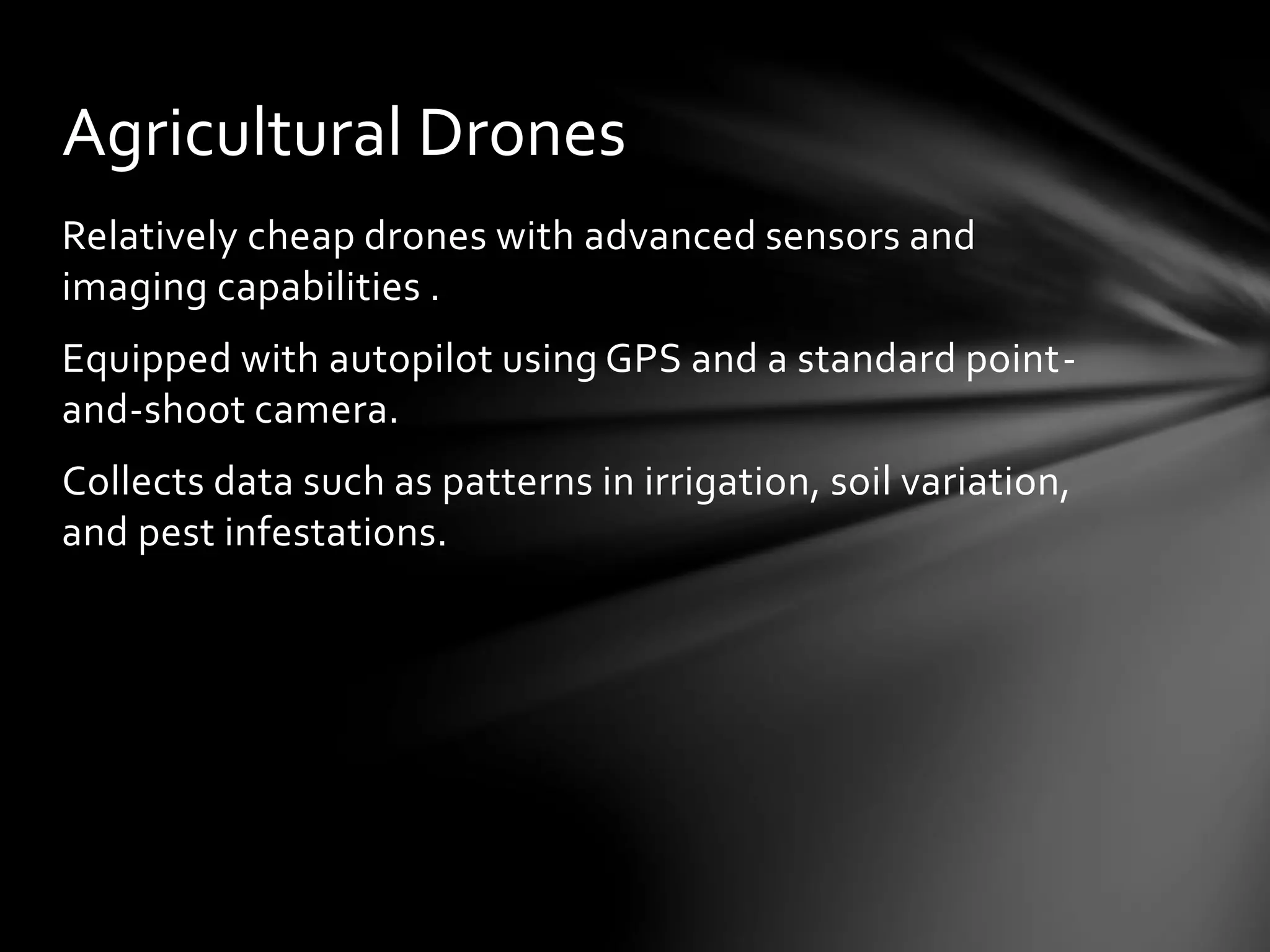Relatively cheap drones with advanced sensors and
imaging capabilities .
Equipped with autopilot using GPS and a standard point-
and-shoot camera.
Collects data such as patterns in irrigation, soil variation,
and pest infestations.
Agricultural Drones
 
