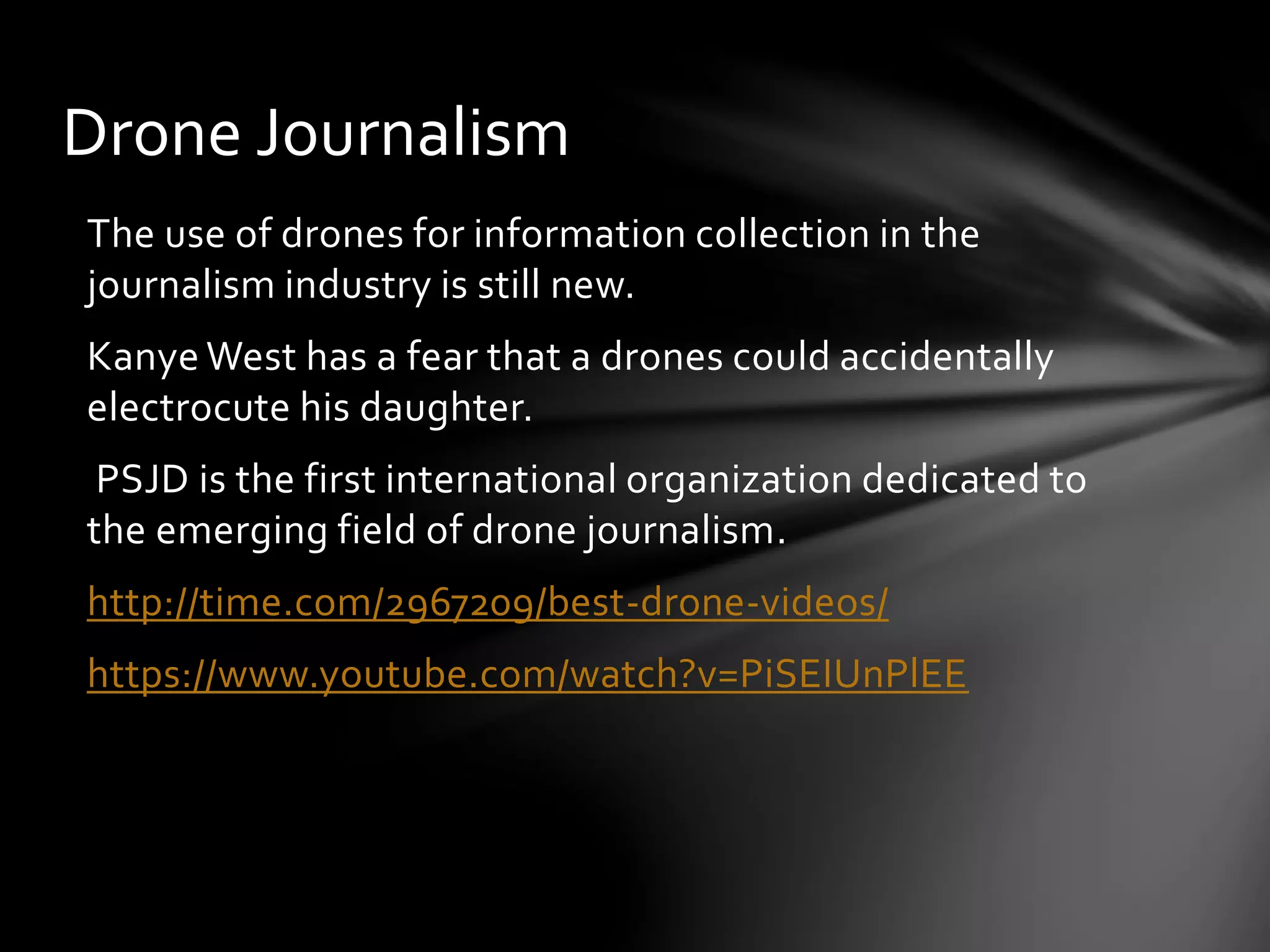The use of drones for information collection in the
journalism industry is still new.
Kanye West has a fear that a drones could accidentally
electrocute his daughter.
PSJD is the first international organization dedicated to
the emerging field of drone journalism.
http://time.com/2967209/best-drone-videos/
https://www.youtube.com/watch?v=PiSEIUnPlEE
Drone Journalism
 