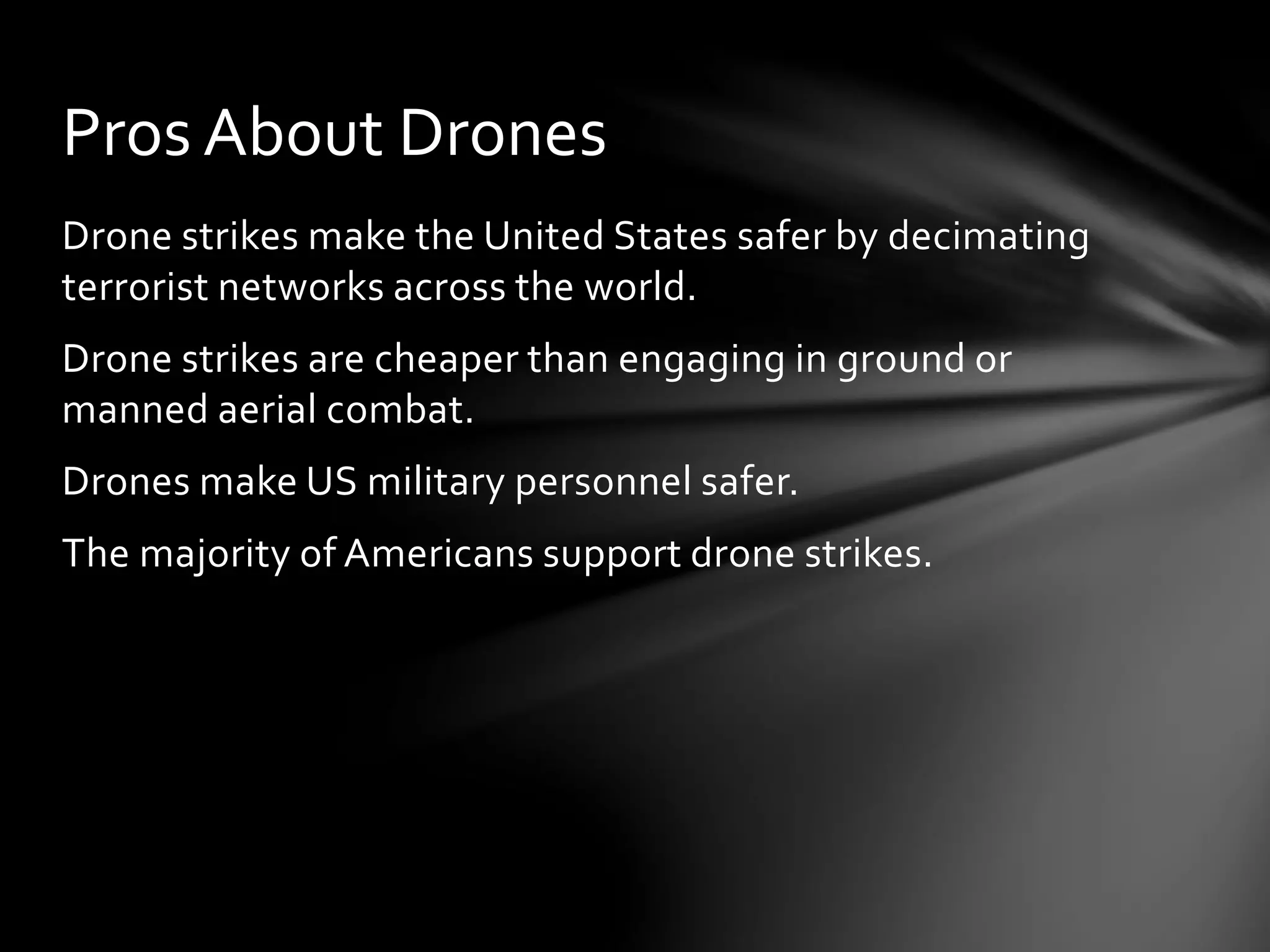 Drone strikes make the United States safer by decimating
terrorist networks across the world.
Drone strikes are cheaper than engaging in ground or
manned aerial combat.
Drones make US military personnel safer.
The majority of Americans support drone strikes.
Pros About Drones
 