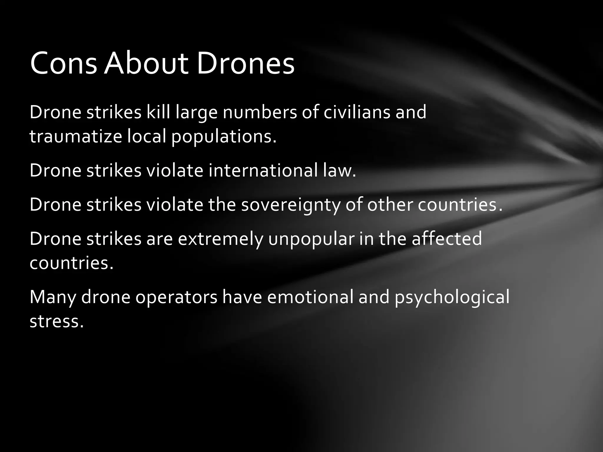 Drone strikes kill large numbers of civilians and
traumatize local populations.
Drone strikes violate international law.
Drone strikes violate the sovereignty of other countries.
Drone strikes are extremely unpopular in the affected
countries.
Many drone operators have emotional and psychological
stress.
Cons About Drones
 