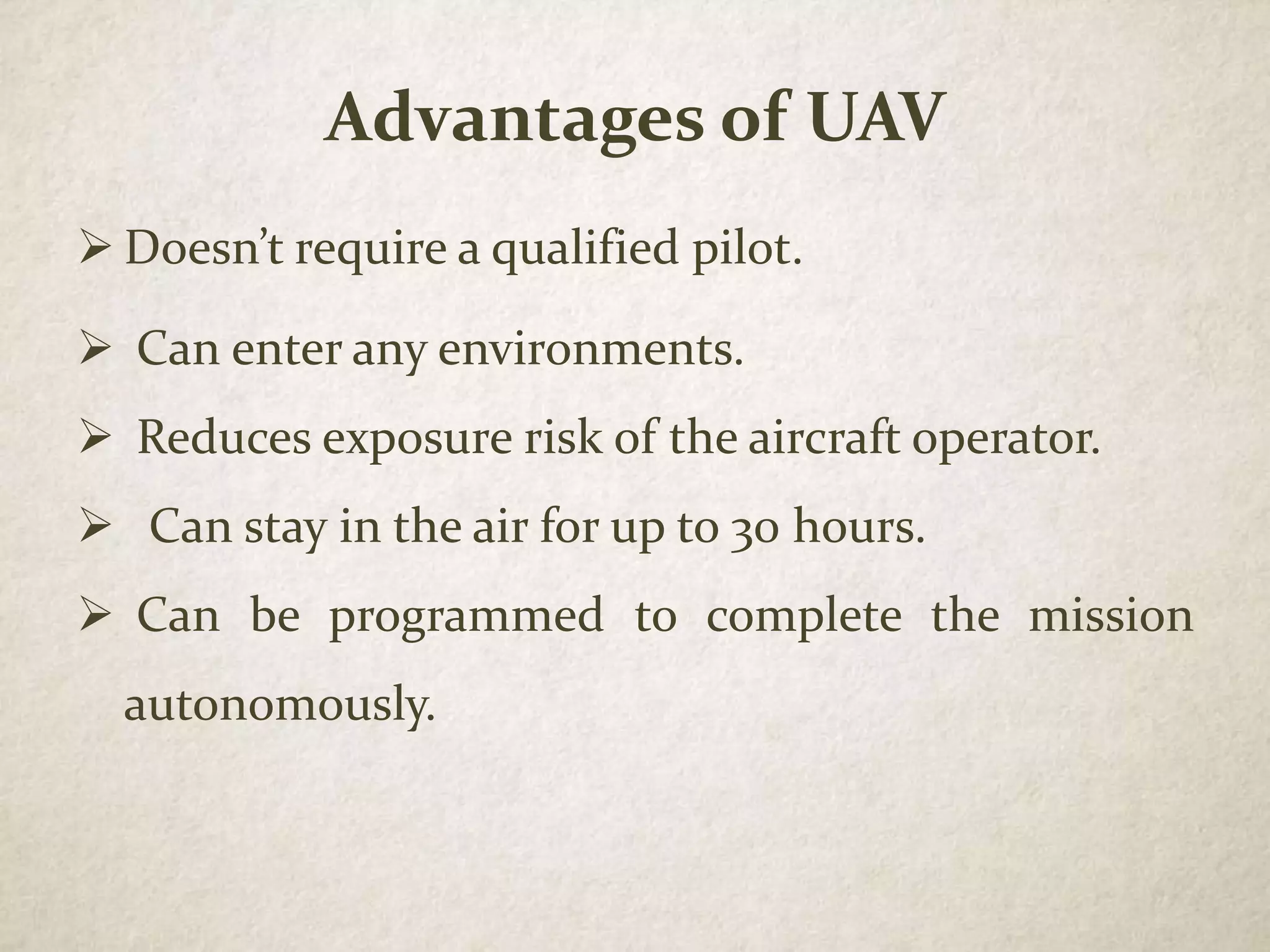 Advantages of UAV
 Doesn’t require a qualified pilot.
 Can enter any environments.
 Reduces exposure risk of the aircraft operator.
 Can stay in the air for up to 30 hours.
 Can be programmed to complete the mission
autonomously.
 