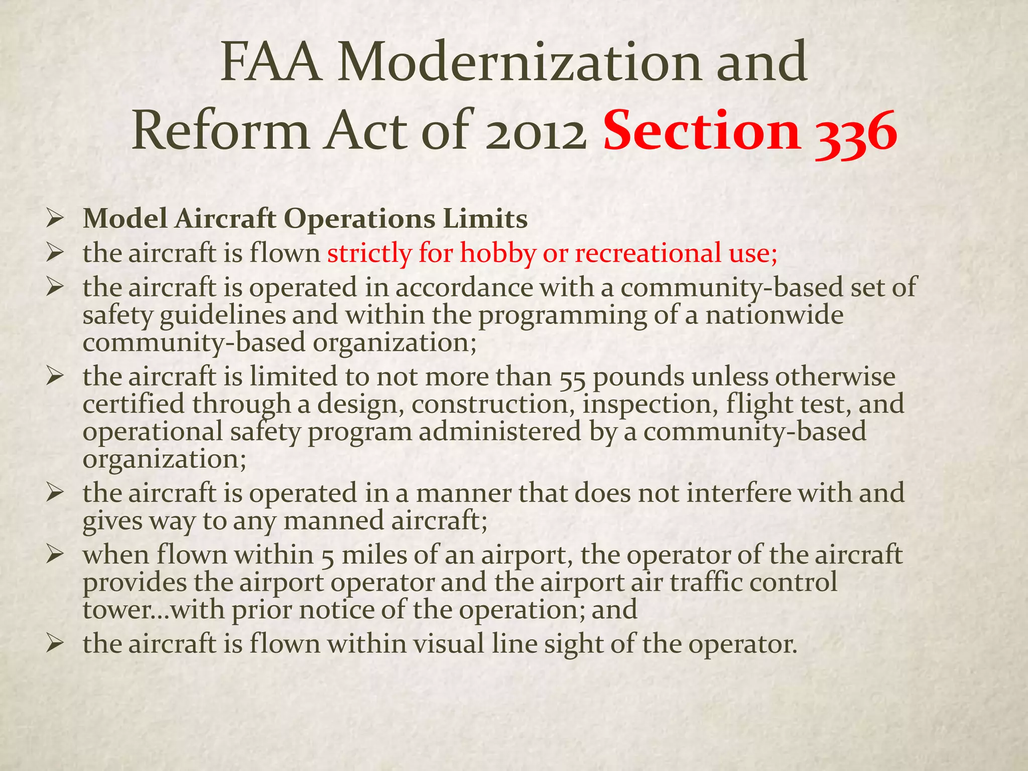 FAA Modernization and
Reform Act of 2012 Section 336
 Model Aircraft Operations Limits
 the aircraft is flown strictly for hobby or recreational use;
 the aircraft is operated in accordance with a community-based set of
safety guidelines and within the programming of a nationwide
community-based organization;
 the aircraft is limited to not more than 55 pounds unless otherwise
certified through a design, construction, inspection, flight test, and
operational safety program administered by a community-based
organization;
 the aircraft is operated in a manner that does not interfere with and
gives way to any manned aircraft;
 when flown within 5 miles of an airport, the operator of the aircraft
provides the airport operator and the airport air traffic control
tower…with prior notice of the operation; and
 the aircraft is flown within visual line sight of the operator.
 
