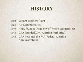 HISTORY
1903 – Wright brothers flight
1926 – Air Commerce Act
1936 – AMA founded(Academy of Model Aerinautics)
1938 – CAA founded(Civil Aviation Authority)
1958 – CAA becomes the FAA(Federal Aviation
Administration)
 