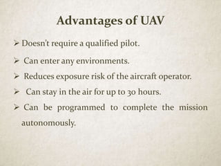 Advantages of UAV
 Doesn’t require a qualified pilot.
 Can enter any environments.
 Reduces exposure risk of the aircraft operator.
 Can stay in the air for up to 30 hours.
 Can be programmed to complete the mission
autonomously.
 