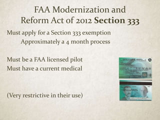 FAA Modernization and
Reform Act of 2012 Section 333
Must apply for a Section 333 exemption
Approximately a 4 month process
Must be a FAA licensed pilot
Must have a current medical
(Very restrictive in their use)
 