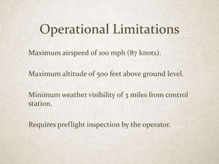 Operational Limitations
Maximum airspeed of 100 mph (87 knots).
Maximum altitude of 500 feet above ground level.
Minimum weather visibility of 3 miles from control
station.
Requires preflight inspection by the operator.
 